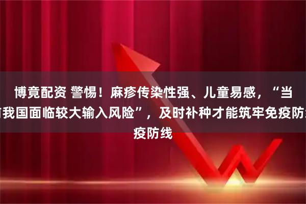博竟配资 警惕！麻疹传染性强、儿童易感，“当前我国面临较大输入风险”，及时补种才能筑牢免疫防线